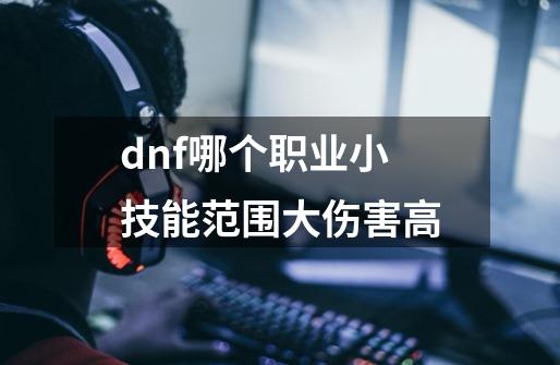 dnf哪个职业小技能范围大伤害高-第1张-游戏信息-龙启网