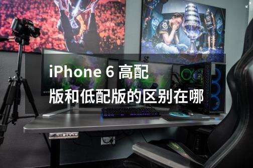 iPhone 6 高配版和低配版的区别在哪-第1张-游戏信息-龙启网