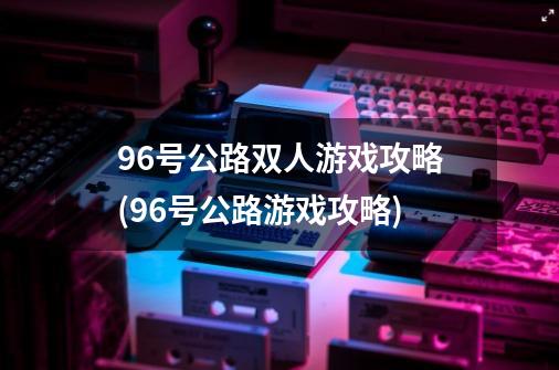 96号公路双人游戏攻略(96号公路游戏攻略)-第1张-游戏信息-龙启网