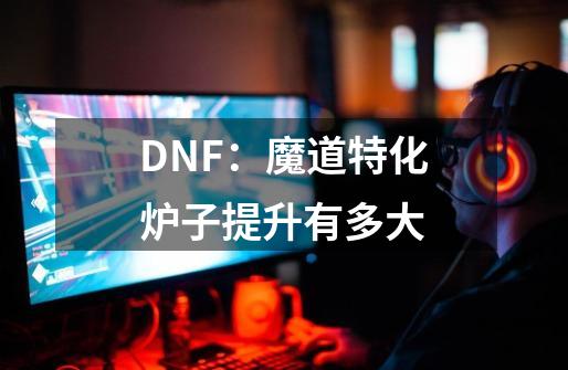 DNF：魔道特化炉子提升有多大-第1张-游戏信息-龙启网