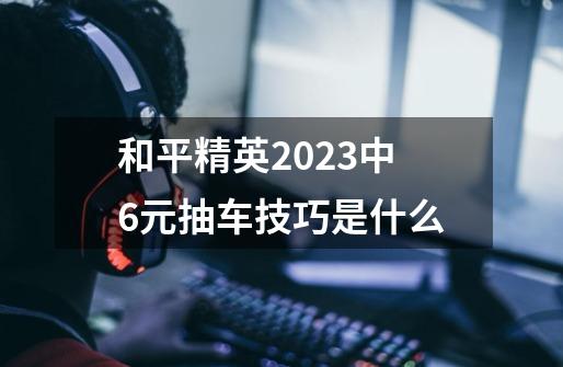 和平精英2023中6元抽车技巧是什么-第1张-游戏信息-龙启网