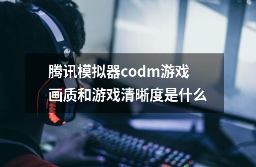 腾讯模拟器codm游戏画质和游戏清晰度是什么-第1张-游戏信息-龙启网