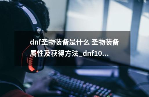 dnf圣物装备是什么 圣物装备属性及获得方法_dnf100版本圣物碎片怎么获得-第1张-游戏信息-龙启网