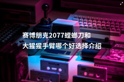 赛博朋克2077螳螂刀和大猩猩手臂哪个好选择介绍-第1张-游戏信息-龙启网