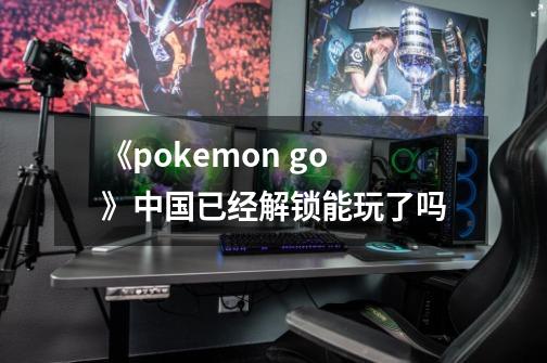 《pokemon go》中国已经解锁能玩了吗-第1张-游戏信息-龙启网