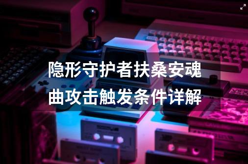 隐形守护者扶桑安魂曲攻击触发条件详解-第1张-游戏信息-龙启网