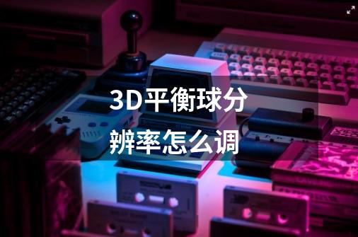 3D平衡球分辨率怎么调-第1张-游戏信息-龙启网