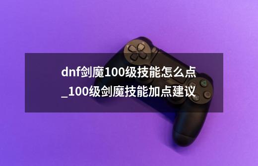 dnf剑魔100级技能怎么点_100级剑魔技能加点建议-第1张-游戏信息-龙启网