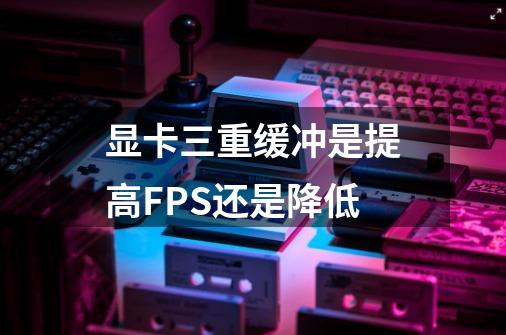 显卡三重缓冲是提高FPS还是降低-第1张-游戏信息-龙启网