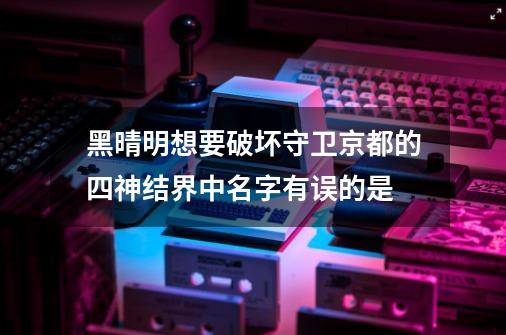 黑晴明想要破坏守卫京都的四神结界中名字有误的是-第1张-游戏信息-龙启网