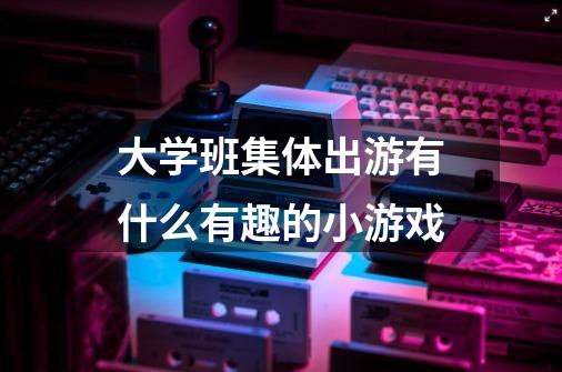 大学班集体出游有什么有趣的小游戏-第1张-游戏信息-龙启网