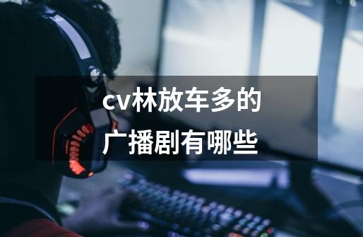 cv林放车多的广播剧有哪些-第1张-游戏信息-龙启网