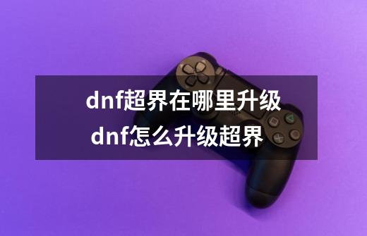 dnf超界在哪里升级 dnf怎么升级超界-第1张-游戏信息-龙启网