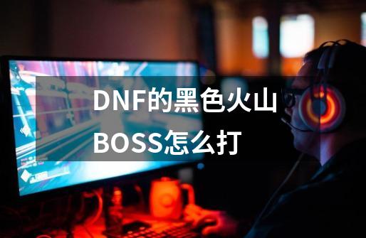 DNF的黑色火山BOSS怎么打-第1张-游戏信息-龙启网