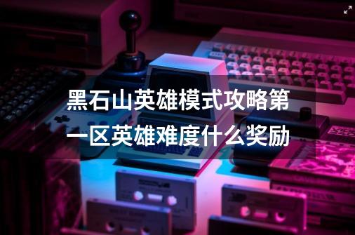 黑石山英雄模式攻略第一区英雄难度什么奖励-第1张-游戏信息-龙启网